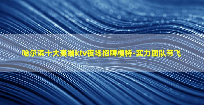 哈尔滨十大高端ktv夜场招聘模特-实力团队带飞